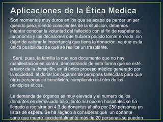 Son momentos muy duros en los que se acaba de perder un ser
querido pero, siendo conscientes de la situación, debemos
intentar conocer la voluntad del fallecido con el fin de respetar su
autonomía y las decisiones que hubiera podido tomar en vida, sin
dejar de valorar la importancia que tiene la donación, ya que es la
única posibilidad de que se realice un trasplante.

. Seré, pues, la familia la que nos documente que no hay
manifestación en contra, demostrando de esta forma que se esté
a favor de la donaci6n, en el único proceso médico generado por
la sociedad, al donar los órganos de personas fallecidas para que
otras personas se beneficien, cumpliendo así otro de los
principios éticos.

La demanda de órganos es muy elevada y el numero de los
donantes es demasiado bajo, tanto así que en hospitales se ha
llegado a registrar un 4.3 de donantes al año por 280 personas en
listas de espera. Se ha llegado a considerar que un donante
sano que muere accidentalmente más de 20 personas se pueden
 