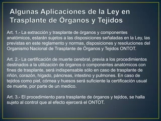 Art. 1.- La extracción y trasplante de órganos y componentes
anatómicos, estarán sujetos a las disposiciones señaladas en la Ley, las
previstas en este reglamento y normas, disposiciones y resoluciones del
Organismo Nacional de Trasplante de Órganos y Tejidos ONTOT.

Art. 2.- La certificación de muerte cerebral, previa a los procedimientos
destinados a la utilización de órganos o componentes anatómicos con
fines de trasplante, será indispensable sólo en caso de trasplante de
riñón, corazón, hígado, páncreas, intestino y pulmones. En caso de
tejidos como piel, córnea y huesos será suficiente la certificación usual
de muerte, por parte de un medico.

Art. 3.- El procedimiento para trasplante de órganos y tejidos, se halla
sujeto al control que al efecto ejercerá el ONTOT.
 