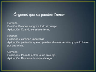 Órganos que se pueden Donar

Corazón
Función: Bombea sangre a todo el cuerpo
Aplicación: Cuando se esta enfermo

Riñones
Funciones: eliminan impurezas
Aplicación: pacientes que no pueden eliminar la orina, y que lo hacen
por una orina.

Corneas
Funciones: Permite entrar la luz en e ojo.
Aplicación: Restaurar la vista al ciego.
 