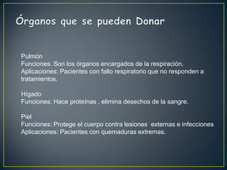Pulmón
Funciones. Son los órganos encargados de la respiración.
Aplicaciones: Pacientes con fallo respiratorio que no responden a
tratamientos.

Hígado
Funciones: Hace proteínas , elimina desechos de la sangre.

Piel
Funciones: Protege el cuerpo contra lesiones externas e infecciones
Aplicaciones: Pacientes con quemaduras extremas.
 