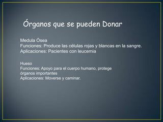 Órganos que se pueden Donar

Medula Ósea
Funciones: Produce las células rojas y blancas en la sangre.
Aplicaciones: Pacientes con leucemia

Hueso
Funciones: Apoyo para el cuerpo humano, protege
órganos importantes
Aplicaciones: Moverse y caminar.
 