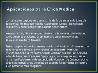 Los principios básicos son: autonomía de la persona en la toma de
decisiones; no maleficencia: no hacer daño; justicia: distribución
equitativa, y beneficencia: procurando hacer el bien.

Autonomía. Significa el respeto absoluto a la voluntad del individuo
como persona: el respeto al ser humano en sí mismo y a las
decisiones que haya tomado.

En los trasplantes se documenta la voluntad, tanto en el momento de
donar órganos como al someterse a un trasplante. Particular
importancia tiene la manifestación de voluntad cuando una persona
fallecida tiene que donar sus órganos, ya que una gran mayoría no
se ha manifestado en vida respecto a la donación de órganos, por lo
tanto para constatar su voluntad en caso de fallecimiento se recurre
a las personas más allegadas
 