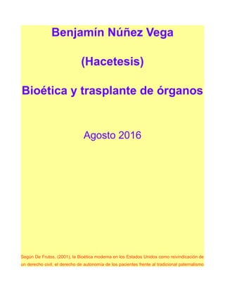 Benjamín Núñez Vega
(Hacetesis)
Bioética y trasplante de órganos
Agosto 2016
Según De Frutos, (2001), la Bioética moderna en los Estados Unidos como reivindicación de
un derecho civil, el derecho de autonomía de los pacientes frente al tradicional paternalismo
 