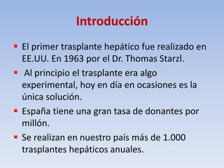 Introducción
 El primer trasplante hepático fue realizado en
EE.UU. En 1963 por el Dr. Thomas Starzl.
 Al principio el t...
