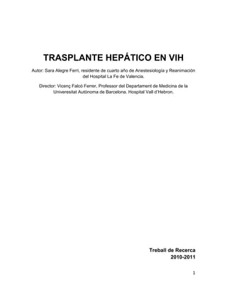 TRASPLANTE HEPÁTICO EN VIH
Autor: Sara Alegre Ferri, residente de cuarto año de Anestesiología y Reanimación
                           del Hospital La Fe de Valencia.

   Director: Vicenç Falcó Ferrer, Professor del Departament de Medicina de la
          Univeresitat Autònoma de Barcelona. Hospital Vall d‟Hebron.




                                                          Treball de Recerca
                                                                   2010-2011

                                                                                1
 