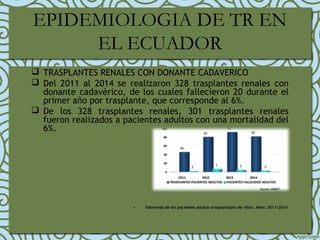 EPIDEMIOLOGIA DE TR EN
EL ECUADOR
 TRASPLANTES RENALES CON DONANTE CADAVERICO
 Del 2011 al 2014 se realizaron 328 trasplantes renales con
donante cadavérico, de los cuales fallecieron 20 durante el
primer año por trasplante, que corresponde al 6%.
 De los 328 trasplantes renales, 301 trasplantes renales
fueron realizados a pacientes adultos con una mortalidad del
6%.
• Sobrevida de los pacientes adultos trasplantados de riñón, Años: 2011-2014
 
