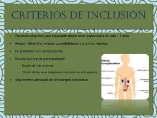 • Pacientes elegibles para trasplante deben tener expectativa de vida > 5 años
• Riesgo < Beneficio: evaluar comorbilidades y si son corregibles.
• No presentar contraindicaciones
• Estudio quirúrgico pre-trasplante:
– Estudio de vías urinarias
– Estudio de los vasos sanguíneos implicados en el trasplante
• Seguimiento adecuado de anticuerpos citotóxicos
crIterIos de InclusIón
 