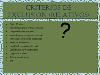 • Edad > 75 años
• Malformación grave de tracto urinario
• Drogadicción o alcoholismo
• Incumplimiento terapéutico reiterado
• Nefropatía activa clínica o serológica
• Riesgo de recurrencia
• Hepatitis B con replicación viral
• Comorbilidad severa extra-renal
• Coagulopatía severa
• Retraso mental severo
• VIH
crIterIos de
exclusIón (relatIvos)
 