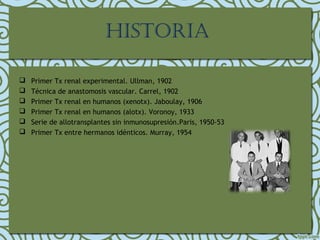 HISTORIA
 Primer Tx renal experimental. Ullman, 1902
 Técnica de anastomosis vascular. Carrel, 1902
 Primer Tx renal en humanos (xenotx). Jaboulay, 1906
 Primer Tx renal en humanos (alotx). Voronoy, 1933
 Serie de allotransplantes sin inmunosupresión.Paris, 1950-53
 Primer Tx entre hermanos idénticos. Murray, 1954
 