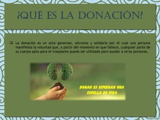 ¿QUÉ ES LA DONACIÓN?
 La donación es un acto generoso, altruista y solidario por el cual una persona
manifiesta la voluntad que, a partir del momento en que fallece, cualquier parte de
su cuerpo apta para el trasplante pueda ser utilizada para ayudar a otras personas.
 