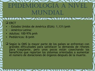 EPIDEMIOLOGIA A NIVEL
MUNDIAL
 ERCT
• - Estados Unidos de América (EUA): 1,131/pmh
• - América Latina:
• Adultos: 100-976 pmh
• Pediátricos: 8/pmh
 Según la OMS la mayor parte de los países se enfrentan con
grandes dificultades para satisfacer la demanda de riñones
para trasplante, pero unos pocos están cosechando los
beneficios que reportan los sistemas orientados a aumentar
el número de donaciones de órganos después de la muerte. 
 
