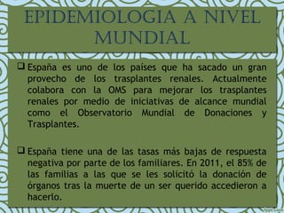 EPIDEMIOLOGIA A NIVEL
MUNDIAL
 España es uno de los países que ha sacado un gran
provecho de los trasplantes renales. Actualmente
colabora con la OMS para mejorar los trasplantes
renales por medio de iniciativas de alcance mundial
como el Observatorio Mundial de Donaciones y
Trasplantes.
 España tiene una de las tasas más bajas de respuesta
negativa por parte de los familiares. En 2011, el 85% de
las familias a las que se les solicitó la donación de
órganos tras la muerte de un ser querido accedieron a
hacerlo.
 