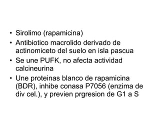 Sirolimo (rapamicina) Antibiotico macrolido derivado de actinomiceto del suelo en isla pascua Se une PUFK, no afecta actividad calcineurina Une proteinas blanco de rapamicina (BDR), inhibe conasa P7056 (enzima de div cel.), y previen prgresion de G1 a S 