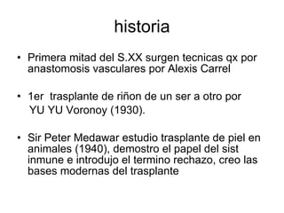 historia Primera mitad del S.XX surgen tecnicas qx por anastomosis vasculares por Alexis Carrel 1er  trasplante de riñon de un ser a otro por  YU YU Voronoy (1930). Sir Peter Medawar estudio trasplante de piel en animales (1940), demostro el papel del sist inmune e introdujo el termino rechazo, creo las bases modernas del trasplante 