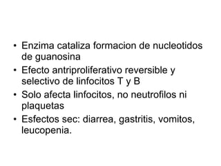 Enzima cataliza formacion de nucleotidos de guanosina Efecto antriproliferativo reversible y selectivo de linfocitos T y B Solo afecta linfocitos, no neutrofilos ni plaquetas Esfectos sec: diarrea, gastritis, vomitos, leucopenia. 