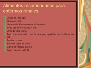 Alimentos recomendados para
enfermos renales
Leche de todo tipo.
Queso sin sal.
No más de 3 huevos enteros/semana.
Todo tipo de hortalizas A y B.
200g de fruta diaria.
Todo tipo de almidón para fabricar pan y galletas hipoprotéicas sin
sal.
Aceites crudos.
Bebidas bajas en sodio.
Caldo de verdura casero.
Agua mineral, café, té.

 