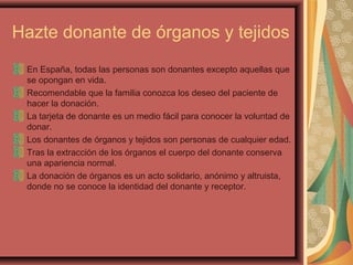 Hazte donante de órganos y tejidos
En España, todas las personas son donantes excepto aquellas que
se opongan en vida.
Recomendable que la familia conozca los deseo del paciente de
hacer la donación.
La tarjeta de donante es un medio fácil para conocer la voluntad de
donar.
Los donantes de órganos y tejidos son personas de cualquier edad.
Tras la extracción de los órganos el cuerpo del donante conserva
una apariencia normal.
La donación de órganos es un acto solidario, anónimo y altruista,
donde no se conoce la identidad del donante y receptor.

 
