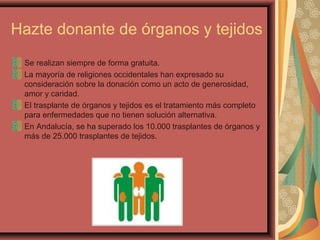 Hazte donante de órganos y tejidos
Se realizan siempre de forma gratuita.
La mayoría de religiones occidentales han expresado su
consideración sobre la donación como un acto de generosidad,
amor y caridad.
El trasplante de órganos y tejidos es el tratamiento más completo
para enfermedades que no tienen solución alternativa.
En Andalucía, se ha superado los 10.000 trasplantes de órganos y
más de 25.000 trasplantes de tejidos.

 