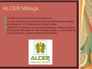 ALCER Málaga
ALCER es una Federación a nivel Nacional.
Es una asociación para la lucha contra las enfermedades renales
constituida en 1977,declarada de utilidad pública.
OBJETIVO: Contribuir a las ayudas psicológicas y físicas de todas
las personas afectadas de enfermedades renales, y sus familias así
como prevención y lucha de estas enfermedades.

 