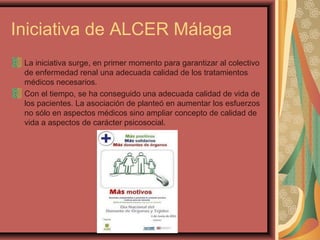 Iniciativa de ALCER Málaga
La iniciativa surge, en primer momento para garantizar al colectivo
de enfermedad renal una adecuada calidad de los tratamientos
médicos necesarios.
Con el tiempo, se ha conseguido una adecuada calidad de vida de
los pacientes. La asociación de planteó en aumentar los esfuerzos
no sólo en aspectos médicos sino ampliar concepto de calidad de
vida a aspectos de carácter psicosocial.

 