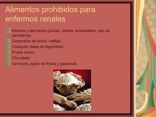 Alimentos prohibidos para
enfermos renales
Harinas y derivados (pizzas, pastas, empanadas, pan de
panadería).
Caramelos de leche, natillas.
Cualquier clase de legumbres.
Frutos secos.
Chocolate.
Cervezas, jugos de frutas y gaseosas.

 