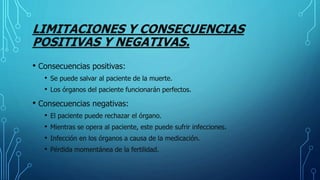 LIMITACIONES Y CONSECUENCIAS
POSITIVAS Y NEGATIVAS.
• Consecuencias positivas:
• Se puede salvar al paciente de la muerte.
• Los órganos del paciente funcionarán perfectos.
• Consecuencias negativas:
• El paciente puede rechazar el órgano.
• Mientras se opera al paciente, este puede sufrir infecciones.
• Infección en los órganos a causa de la medicación.
• Pérdida momentánea de la fertilidad.
 