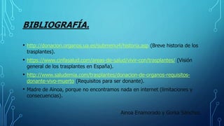 BIBLIOGRAFÍA.
• http://donacion.organos.ua.es/submenu4/historia.asp (Breve historia de los
trasplantes).
• https://www.cinfasalud.com/areas-de-salud/vivir-con/trasplantes/ (Visión
general de los trasplantes en España).
• http://www.saludemia.com/trasplantes/donacion-de-organos-requisitos-
donante-vivo-muerto (Requisitos para ser donante).
• Madre de Ainoa, porque no encontramos nada en internet (limitaciones y
consecuencias).
Ainoa Enamorado y Gorka Sánchez.
 