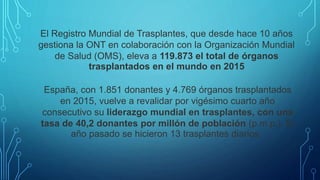 El Registro Mundial de Trasplantes, que desde hace 10 años
gestiona la ONT en colaboración con la Organización Mundial
de Salud (OMS), eleva a 119.873 el total de órganos
trasplantados en el mundo en 2015
España, con 1.851 donantes y 4.769 órganos trasplantados
en 2015, vuelve a revalidar por vigésimo cuarto año
consecutivo su liderazgo mundial en trasplantes, con una
tasa de 40,2 donantes por millón de población (p.m.p.). El
año pasado se hicieron 13 trasplantes diarios.
 