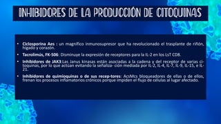 INHIBIDORES DE LA PRODUCCIÓN DE CITOQUINAS
• Ciclosporina Aes : un magnífico inmunosupresor que ha revolucionado el trasplante de riñón,
hígado y corazón.
• Tacrolimús, FK-506: Disminuye la expresión de receptores para la IL-2 en los LsT CD8.
• Inhibidores de JAK3:Las Janus kinasas están asociadas a la cadena γ del receptor de varias ci-
toquinas, por lo que actúan evitando la señaliza- ción mediada por IL-2, IL-4, IL-7, IL-9, IL-15, e IL-
21.
• Inhibidores de quimioquinas o de sus recep-tores: AcsMcs bloqueadores de ellas o de ellos,
frenan los procesos inflamatorios crónicos porque impiden el flujo de células al lugar afectado.
 