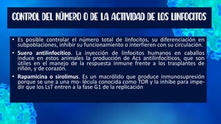 CONTROL DEL NÚMERO O DE LA ACTIVIDAD DE LOS LINFOCITOS
• Es posible controlar el número total de linfocitos, su diferenciación en
subpoblaciones, inhibir su funcionamiento o interfieren con su circulación.
• Suero antilinfocítico. La inyección de linfocitos humanos en caballos
induce en estos animales la producción de Acs antilinfocíticos, que son
útiles en el manejo de la respuesta inmune frente a los trasplantes de
riñón, y de corazón.
• Rapamicina o sirolimus. Es un macrólido que produce inmunosupresión
porque se une a una mo- lécula conocida como TOR y la inhibe para impe-
dir que los LsT entren a la fase G1 de la replicación
 