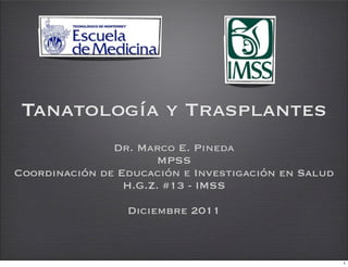Tanatología y Trasplantes
               Dr. Marco E. Pineda
                      MPSS
Coordinación de Educación e Investigación en Salud
                 H.G.Z. #13 - IMSS

                 Diciembre 2011



                                                     1
 