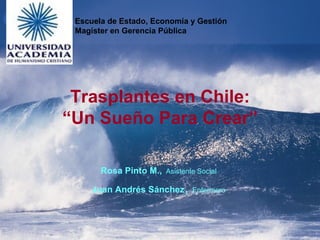 Trasplantes en Chile: “Un Sueño Para Crear” Rosa Pinto M.,   Asistente Social Juan Andrés Sánchez ,  Enfermero Escuela de Estado, Economía y Gestión Magíster en Gerencia Pública 
