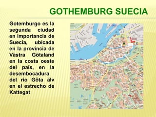 GOTHEMBURG SUECIA
Gotemburgo es la
segunda ciudad
en importancia de
Suecia, ubicada
en la provincia de
Västra Götaland
en la costa oeste
del país, en la
desembocadura
del río Göta älv
en el estrecho de
Kattegat
 