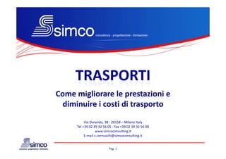 TRASPORTI
Come migliorare le prestazioni e 
        g            p
  diminuire i costi di trasporto
           Via Durando, 38 ‐ 20158 – Milano Italy
      Tel +39 02 39 32 56 05 ‐ Fax +39 02 39 32 56 00
                  www.simcoconsulting.it
           E‐mail c.cernuschi@simcoconsulting.it


                          Pag. 1
 