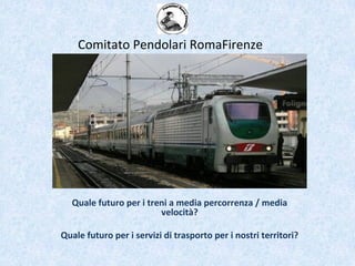 Quale futuro per i treni a media percorrenza / media
velocità?
Quale futuro per i servizi di trasporto per i nostri territori?
Comitato Pendolari RomaFirenze
 