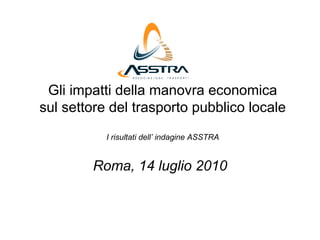 Gli impatti della manovra economica
sul settore del trasporto pubblico locale
           I risultati dell’ indagine ASSTRA


        Roma, 14 luglio 2010
 