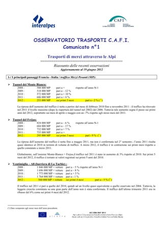 OSSERVATORIO TRASPORTI C.A.F.I.
                                      Comunicato n°1
                                             Trasporti di merci attraverso le Alpi
                                     ======================================
                                           Riassunto delle recenti osservazioni
                                                            Aggiornamento al 19 giugno 2012

1-/ I principali passaggi Francia - Italia / traffico Mezzi Pesanti (MP):

     Tunnel del Monte Bianco:
           2008 :                588 000 MP            pari a =         rispetto all’anno N-1
           2009 :                518 000 MP            pari a – 12 %
           2010 :                572 000 MP            pari a + 10 %
           2011 :                606 000 MP            pari a + 6 %
           2012 :                253 000 MP            sui primi 5 mesi           pari a - 2 % ( 1 )

           La ripresa dell’aumento del traffico è netta a partire dal mese di febbraio 2010 fino a novembre 2011 : il traffico ha ritrovato
           nel 2011 il livello massimo (dopo la riapertura del tunnel nel 2002) del 2006. Tuttavia tale aumento segna il passo sui primi
           anni del 2012, soprattutto sui mesi di aprile e maggio con un -7% rispetto agli stessi mesi del 2011.

     Tunnel del Fréjus:
           2008 :                824 000 MP            pari a – 6 %     rispetto all’anno N-1
           2009 :                684 000 MP            pari a – 17 %
           2010 :                732 000 MP            pari a + 7 %
           2011 :                735 000 MP            pari a =
           2012 :                295 000 MP            sui primi 5 mesi           pari - 9 % (1 )

           La ripresa dell’aumento del traffico è netta fino a maggio 2011, ma non è confermata nel 2° semestre ; l’anno 2011 risulta
           quasi identico al 2010 in termini di volume di traffico. A inizio 2012, il traffico è in contrazione sui primi mesi rispetto a
           quello constatato a inizio 2011.

           Globalmente, sull’insieme Monte-Bianco + Frejus,il traffico nel 2011 è stato in aumento di 3% rispetto al 2010. Sui primi 5
           mesi del 2012, il traffico è tornato ai valori registrati sui primi 5 anni del 2010.

     Ventimiglia – A8 (barriera di La Turbie) :
           2008 :                1 846 000 MP + vetture         pari a – 5 % rispetto all’anno N-1
           2009 :                1 696 000 MP + vetture         pari a – 8 %
           2010 :                1 773 000 MP + vetture         pari a + 5 %
           2011 :                1 764 000 MP + vetture         pari a - 1 %
           2012 :                 560 000 MP + vetture          sui primi 4 mesi            pari a - 5 % (1 )

           Il traffico nel 2011 è pari a quello del 2010, quindi ad un livello quasi equivalente a quello osservato nel 2004. Tuttavia, la
           leggera crescita constatata su una gran parte dell’anno non è stata confermata. Il traffico dell’ultimo trimestre 2011 era in
           ribasso del 6% come sui primi 4 mesi del 2012.




(1) Dato comparato agli stessi mesi dell’anno precedente.
 