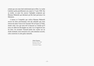 Trassard en compagnie des vaches. Expérience sacrée et enjeu de la non-dualité
certain que son cœur était entièrement pur et libre. La vache
Lakshmi quitta paisiblement son corps le 17 juin 1948. Sur
sa tombe, on peut lire encore l’épitaphe composée par
Râmana Maharshi qui déclarait qu’elle était parvenue à la
libération.
L’amour et l’empathie que cultiva Râmana Maharshi
envers les êtres non-humains sont des attitudes que nous
retrouvons dans l’œuvre de Trassard. De la France à l’Inde,
monte cette voix qui nous dit la douceur et l’amitié qu’il
nous est offert de développer en cette vie à l’égard de tous
les êtres. En écoutant Trassard parler des vaches sur un
mode enchanté, nous renouons avec cette attention ouverte,
cette courtoisie et cette grâce naturelle.
Alain Grosrey
Docteur d’État | PhD
Chercheur-associé
Université d’Angers
– 13 –
 
