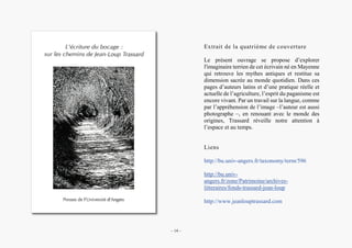 Alain Grosrey
Extrait de la quatrième de couverture
Le présent ouvrage se propose d’explorer
l'imaginaire terrien de cet écrivain né en Mayenne
qui retrouve les mythes antiques et restitue sa
dimension sacrée au monde quotidien. Dans ces
pages d’auteurs latins et d’une pratique réelle et
actuelle de l’agriculture, l’esprit du paganisme est
encore vivant. Par un travail sur la langue, comme
par l’appréhension de l’image –l’auteur est aussi
photographe –, en renouant avec le monde des
origines, Trassard réveille notre attention à
l’espace et au temps.
Liens
http://bu.univ-angers.fr/taxonomy/term/596
http://bu.univ-
angers.fr/zone/Patrimoine/archives-
litteraires/fonds-trassard-jean-loup
http://www.jeanlouptrassard.com
– 14 –
 