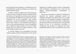 Alain Grosrey
qui soutiennent de telles pratiques, se conformant en cela à
la mondialisation aveugle des échanges et aux diktats des
lobbies pharmaceutiques.
Toutefois, ces dérives couplées à leurs effets désastreux
ont pour le moins l’avantage de mettre en évidence la folie
des hommes et l’importance des particularismes régionaux
face au gommage des différences et au spectre d’une nature
uniformisée par la gent scientifique1
. Elles révèlent
également le caractère profondément interdépendant de
tous les êtres vivants. Ce n’est finalement que lorsque la
nature est très gravement menacée et que son déséquilibre
met en danger de manière patente la survie de l’espèce
humaine que nous réalisons de manière collective à quel
point l’homme se place en son sein2
.
Le caractère tragique voire catastrophique d’une telle
situation souligne le degré d’arrachement à la terre qui fait
1
Sur le pouvoir particulier des scientifiques et des lobbies américains, voir
« Europe-USA. OGM, commerce, culture, etc. Quand mondialisation rime
avec indigestion. », Courrier International, N° 462, pp. 32-37. L’article
signale les actions menées par José Bové, animateur de la Confédération
paysanne, qui s’en est pris le 12 août 1999 à ce qu’il appelle lui-même « les
multinationales de la mal-bouffe ». Emprisonné, il a su interpeller les médias
et l’opinion publique sur la question, entre autres, de la survie de la
paysannerie mondiale (cf. « Les nouvelles frontières des paysans », Le
Monde, jeudi 9 septembre 1999). La Confédération paysanne est un syndicat
agricole qui milite pour une agriculture paysanne et contre les méfaits du
disparaître les véritables paysans au profit « d’agriculteurs
chefs d’entreprises n’entretenant avec la terre que des
rapports technico-économiques, instrumentaux et
utilitaristes3
. »
Plus grave est sans doute l’occultation et finalement la
disparition des contenus symboliques associés aux
techniques ancestrales du travail de la terre et à ce contact
privilégié avec les puissances fécondantes et destructrices
de la nature. Jung a très bien montré que ces effacements,
qui concourent à terme à exorciser la nature, privaient l’être
humain de joies et de satisfactions essentielles, et
provoquaient, par résorption et introjection des forces
préalablement diffuses en elle, une inflation de l’ego et une
productivisme. Elle publie un mensuel, Campagnes solidaires (104, rue
Robespierre, 93170 Bagnolet). Elle est présente sur la Toile à l’adresse :
http://www.confédérationpaysanne.fr.
2
Dans L’Homme artifice (Gallimard, coll. « Le débat », 1996, p. 319 et 345),
Dominique Bourg a souligné le caractère pertinent d’un anthropocentrisme
d’extériorité qui « place l’homme non plus au milieu mais à la fois dans et
en dehors de la nature » et qui semble « l’ancrage mental adéquat aux
responsabilités qui sont désormais les nôtres face à la biosphère. »
3
P. Alphandéry, P. Bitoun et Y. Dupont, L’équivoque écologique, La
Découverte/essais, 1992, p. 197.
– 4 –
 