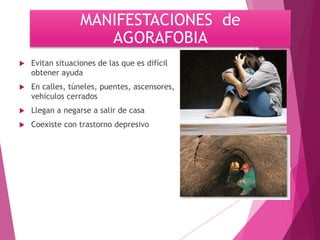 MANIFESTACIONES de 
AGORAFOBIA 
 Evitan situaciones de las que es difícil 
obtener ayuda 
 En calles, túneles, puentes, ascensores, 
vehículos cerrados 
 Llegan a negarse a salir de casa 
 Coexiste con trastorno depresivo 
 