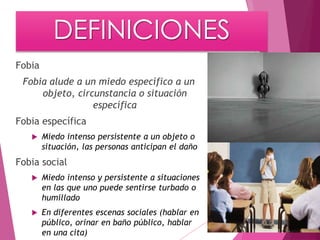 DEFINICIONES 
Fobia 
Fobia alude a un miedo específico a un 
objeto, circunstancia o situación 
específica 
Fobia específica 
 Miedo intenso persistente a un objeto o 
situación, las personas anticipan el daño 
Fobia social 
 Miedo intenso y persistente a situaciones 
en las que uno puede sentirse turbado o 
humillado 
 En diferentes escenas sociales (hablar en 
público, orinar en baño público, hablar 
en una cita) 
 