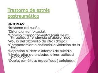 Trastorno de estrés 
postraumático 
SINTOMAS: 
*Trastorno del sueño. 
*Distanciamiento social. 
*Cambio comportamental (crisis de ira, 
irritabilidad, tendencia al abuso físico). 
*Abuso del alcohol o de otras drogas. 
*Comportamiento antisocial o violación de la 
ley. 
*Depresión o ideas o intentos de suicidio. 
*Niveles altos de ansiedad o inestabilidad 
psicológica. 
*Quejas somáticas específicas ( cefaleas). 
 