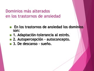Dominios más alterados 
en los trastornos de ansiedad 
 En los trastornos de ansiedad los dominios 
son: 
 1. Adaptación-tolerancia al estrés. 
 2. Autopercepción - autoconcepto. 
 3. De descanso - sueño. 
 