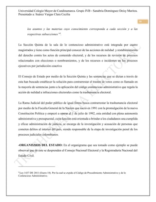 Universidad Colegio Mayor de Cundinamarca. Grupo IVB - Sanabria Domínguez Deisy Maritza.
Presentado a: Suárez Vargas Clara Cecilia
10
los asuntos y las materias cuyo conocimiento corresponda a cada sección y a las
respectivas subsecciones”8
.
La Sección Quinta de la sala de lo contencioso administrativo está integrada por cuatro
magistrados y tiene como función principal conocer de las acciones de nulidad y restablecimiento
del derecho contra los actos de contenido electoral, y de los recursos de revisión de procesos
relacionados con elecciones o nombramientos, y de los recursos e incidentes en los procesos
ejecutivos por jurisdicción coactiva
El Consejo de Estado por medio de la Sección Quinta y las sentencias que se dictan a través de
esta han buscado establecer la solución para contrarrestar el trasteo de votos como es llamado en
la mayoría de sentencias junto a la aplicación del código contencioso administrativo que regula la
acción de nulidad a infracciones electorales como la trashumancia electoral.
La Rama Judicial del poder público de igual forma busca contrarrestar la trashumancia electoral
por medio de la Fiscalía General de la Nación que nació en 1991 con la promulgación de la nueva
Constitución Política y empezó a operar el 1 de julio de 1992, esta entidad con plena autonomía
administrativa y presupuestal, cuya función está orientada a brindar a los ciudadanos una cumplida
y eficaz administración de justicia, se encarga de la investigación y acusación de personas que
cometen delitos al interior del país, siendo responsable de la etapa de investigación penal de los
procesos judiciales colombianos.
-ORGANISMOS DEL ESTADO: En el organigrama que sea tomado como ejemplo se puede
observar que de este se desprenden el Consejo Nacional Electoral y la Registraduría Nacional del
Estado Civil.
8
Ley 1437 DE 2011 (Enero 18). Por la cual se expide el Código de Procedimiento Administrativo y de lo
Contencioso Administrativo.
 