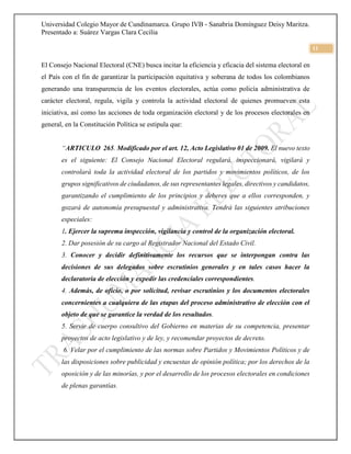 Universidad Colegio Mayor de Cundinamarca. Grupo IVB - Sanabria Domínguez Deisy Maritza.
Presentado a: Suárez Vargas Clara Cecilia
11
El Consejo Nacional Electoral (CNE) busca incitar la eficiencia y eficacia del sistema electoral en
el País con el fin de garantizar la participación equitativa y soberana de todos los colombianos
generando una transparencia de los eventos electorales, actúa como policía administrativa de
carácter electoral, regula, vigila y controla la actividad electoral de quienes promueven esta
iniciativa, así como las acciones de toda organización electoral y de los procesos electorales en
general, en la Constitución Política se estipula que:
“ARTICULO 265. Modificado por el art. 12, Acto Legislativo 01 de 2009. El nuevo texto
es el siguiente: El Consejo Nacional Electoral regulará, inspeccionará, vigilará y
controlará toda la actividad electoral de los partidos y movimientos políticos, de los
grupos significativos de ciudadanos, de sus representantes legales, directivos y candidatos,
garantizando el cumplimiento de los principios y deberes que a ellos corresponden, y
gozará de autonomía presupuestal y administrativa. Tendrá las siguientes atribuciones
especiales:
1. Ejercer la suprema inspección, vigilancia y control de la organización electoral.
2. Dar posesión de su cargo al Registrador Nacional del Estado Civil.
3. Conocer y decidir definitivamente los recursos que se interpongan contra las
decisiones de sus delegados sobre escrutinios generales y en tales casos hacer la
declaratoria de elección y expedir las credenciales correspondientes.
4. Además, de oficio, o por solicitud, revisar escrutinios y los documentos electorales
concernientes a cualquiera de las etapas del proceso administrativo de elección con el
objeto de que se garantice la verdad de los resultados.
5. Servir de cuerpo consultivo del Gobierno en materias de su competencia, presentar
proyectos de acto legislativo y de ley, y recomendar proyectos de decreto.
6. Velar por el cumplimiento de las normas sobre Partidos y Movimientos Políticos y de
las disposiciones sobre publicidad y encuestas de opinión política; por los derechos de la
oposición y de las minorías, y por el desarrollo de los procesos electorales en condiciones
de plenas garantías.
 