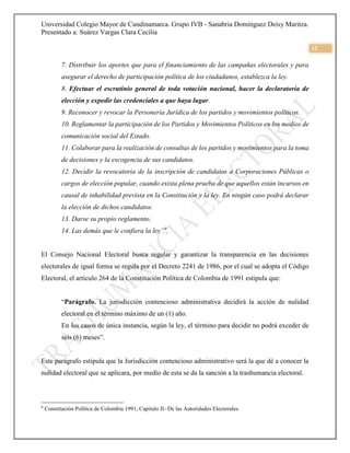 Universidad Colegio Mayor de Cundinamarca. Grupo IVB - Sanabria Domínguez Deisy Maritza.
Presentado a: Suárez Vargas Clara Cecilia
12
7. Distribuir los aportes que para el financiamiento de las campañas electorales y para
asegurar el derecho de participación política de los ciudadanos, establezca la ley.
8. Efectuar el escrutinio general de toda votación nacional, hacer la declaratoria de
elección y expedir las credenciales a que haya lugar.
9. Reconocer y revocar la Personería Jurídica de los partidos y movimientos políticos.
10. Reglamentar la participación de los Partidos y Movimientos Políticos en los medios de
comunicación social del Estado.
11. Colaborar para la realización de consultas de los partidos y movimientos para la toma
de decisiones y la escogencia de sus candidatos.
12. Decidir la revocatoria de la inscripción de candidatos a Corporaciones Públicas o
cargos de elección popular, cuando exista plena prueba de que aquellos están incursos en
causal de inhabilidad prevista en la Constitución y la ley. En ningún caso podrá declarar
la elección de dichos candidatos.
13. Darse su propio reglamento.
14. Las demás que le confiera la ley”9
.
El Consejo Nacional Electoral busca regular y garantizar la transparencia en las decisiones
electorales de igual forma se regula por el Decreto 2241 de 1986, por el cual se adopta el Código
Electoral, el artículo 264 de la Constitución Política de Colombia de 1991 estipula que:
“Parágrafo. La jurisdicción contencioso administrativa decidirá la acción de nulidad
electoral en el término máximo de un (1) año.
En los casos de única instancia, según la ley, el término para decidir no podrá exceder de
seis (6) meses”.
Este parágrafo estipula que la Jurisdicción contencioso administrativo será la que dé a conocer la
nulidad electoral que se aplicara, por medio de esta se da la sanción a la trashumancia electoral.
9
Constitución Política de Colombia 1991, Capitulo II- De las Autoridades Electorales.
 