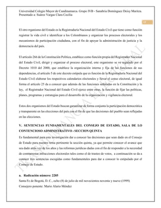 Universidad Colegio Mayor de Cundinamarca. Grupo IVB - Sanabria Domínguez Deisy Maritza.
Presentado a: Suárez Vargas Clara Cecilia
13
El otro rrganismo del Estado es la Registraduría Nacional del Estado Civil que tiene como función
registrar la vida civil e identificar a los Colombianos y organizar los procesos electorales y los
mecanismos de participación ciudadana, con el fin de apoyar la administración de justicia y la
democracia del país.
El artículo 266 de la Constitución Política, establece como función propia del Registrador Nacional
del Estado Civil, dirigir y organizar el proceso electoral, este organismo se ve regulado por el
Decreto 1010 del 2000, que establece la organización interna y fija de las funciones de sus
dependencias, el artículo 5 de este decreto estipula que es función de la Registraduría Nacional del
Estado Civil elaborar los respectivos calendarios electorales y llevar el censo electoral, de igual
forma el artículo 25 da a conocer que además de las funciones señaladas en la Constitución y la
ley, el Registrador Nacional del Estado Civil ejerce entre otras, la función de fijar las políticas,
planes, programas y estrategias para el desarrollo de la organización y vigilancia electoral.
Estos dos organismos del Estado buscan garantizar de forma conjunta la participación democrática
y transparente en las elecciones del país con el fin de que las decisiones del pueblo sean reflejadas
en las elecciones.
V. SENTENCIAS FUNDAMENTALES DEL CONSEJO DE ESTADO, SALA DE LO
CONTENCIOSO ADMINISTRATIVO - SECCION QUINTA
Es fundamental para esta investigación dar a conocer las decisiones que sean dado en el Consejo
de Estado para nuestro tema pertinente la sección quinta, ya que permite conocer el avance que
sea dado atrás vez de los años y las reformas jurídicas dadas con el fin de responder a la necesidad
de contrarrestar infracciones electorales tales como el de trasteo de votos, a continuación se da a
conocer tres sentencias escogidas como fundamentales para dar a conocer lo estipulado por el
Consejo de Estado.
a. Radicación número: 2285
Santa Fe de Bogotá, D. C., ocho (8) de julio de mil novecientos noventa y nueve (1999)
Consejero ponente: Mario Alario Méndez
 