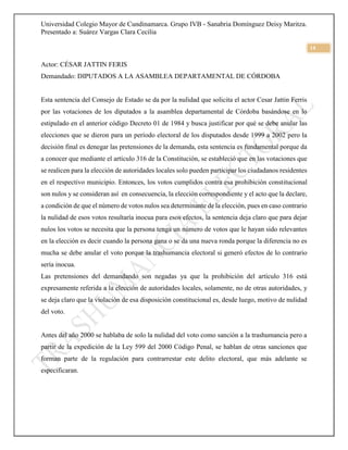 Universidad Colegio Mayor de Cundinamarca. Grupo IVB - Sanabria Domínguez Deisy Maritza.
Presentado a: Suárez Vargas Clara Cecilia
14
Actor: CÉSAR JATTIN FERIS
Demandado: DIPUTADOS A LA ASAMBLEA DEPARTAMENTAL DE CÓRDOBA
Esta sentencia del Consejo de Estado se da por la nulidad que solicita el actor Cesar Jattin Ferris
por las votaciones de los diputados a la asamblea departamental de Córdoba basándose en lo
estipulado en el anterior código Decreto 01 de 1984 y busca justificar por qué se debe anular las
elecciones que se dieron para un período electoral de los disputados desde 1999 a 2002 pero la
decisión final es denegar las pretensiones de la demanda, esta sentencia es fundamental porque da
a conocer que mediante el artículo 316 de la Constitución, se estableció que en las votaciones que
se realicen para la elección de autoridades locales solo pueden participar los ciudadanos residentes
en el respectivo municipio. Entonces, los votos cumplidos contra esa prohibición constitucional
son nulos y se consideran así en consecuencia, la elección correspondiente y el acto que la declare,
a condición de que el número de votos nulos sea determinante de la elección, pues en caso contrario
la nulidad de esos votos resultaría inocua para esos efectos, la sentencia deja claro que para dejar
nulos los votos se necesita que la persona tenga un número de votos que le hayan sido relevantes
en la elección es decir cuando la persona gana o se da una nueva ronda porque la diferencia no es
mucha se debe anular el voto porque la trashumancia electoral si generó efectos de lo contrario
sería inocua.
Las pretensiones del demandando son negadas ya que la prohibición del artículo 316 está
expresamente referida a la elección de autoridades locales, solamente, no de otras autoridades, y
se deja claro que la violación de esa disposición constitucional es, desde luego, motivo de nulidad
del voto.
Antes del año 2000 se hablaba de solo la nulidad del voto como sanción a la trashumancia pero a
partir de la expedición de la Ley 599 del 2000 Código Penal, se hablan de otras sanciones que
forman parte de la regulación para contrarrestar este delito electoral, que más adelante se
especificaran.
 