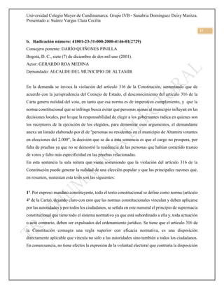 Universidad Colegio Mayor de Cundinamarca. Grupo IVB - Sanabria Domínguez Deisy Maritza.
Presentado a: Suárez Vargas Clara Cecilia
15
b. Radicación número: 41001-23-31-000-2000-4146-01(2729)
Consejero ponente: DARÍO QUIÑONES PINILLA
Bogotá, D. C., siete (7) de diciembre de dos mil uno (2001).
Actor: GERARDO ROA MEDINA
Demandado: ALCALDE DEL MUNICIPIO DE ALTAMIR
En la demanda se invoca la violación del artículo 316 de la Constitución, sustentando que de
acuerdo con la jurisprudencia del Consejo de Estado, el desconocimiento del artículo 316 de la
Carta genera nulidad del voto, en tanto que esa norma es de imperativo cumplimiento, y que la
norma constitucional que se infringe busca evitar que personas ajenas al municipio influyan en las
decisiones locales, por lo que la responsabilidad de elegir a los gobernantes radica en quienes son
los receptores de la ejecución de los elegidos, para demostrar esos argumentos, el demandante
anexa un listado elaborado por él de "personas no residentes en el municipio de Altamira votantes
en elecciones del 2.000", la decisión que se da a esta sentencia es que el cargo no prospera, por
falta de pruebas ya que no se demostró la residencia de las personas que habían cometido trasteo
de votos y falto más especificidad en las pruebas relacionadas.
En esta sentencia la sala reitera que viene sosteniendo que la violación del artículo 316 de la
Constitución puede generar la nulidad de una elección popular y que las principales razones que,
en resumen, sustentan esta tesis son las siguientes:
1ª. Por expreso mandato constituyente, todo el texto constitucional se define como norma (artículo
4º de la Carta), dejando claro con esto que las normas constitucionales vinculan y deben aplicarse
por las autoridades y por todos los ciudadanos, se señala en este numeral el principio de supremacía
constitucional que tiene todo el sistema normativo ya que está subordinado a ella y, toda actuación
o acto contrario, deben ser expulsados del ordenamiento jurídico. Se tiene que el artículo 316 de
la Constitución consagra una regla superior con eficacia normativa, es una disposición
directamente aplicable que vincula no sólo a las autoridades sino también a todos los ciudadanos.
En consecuencia, no tiene efectos la expresión de la voluntad electoral que contraría la disposición
 
